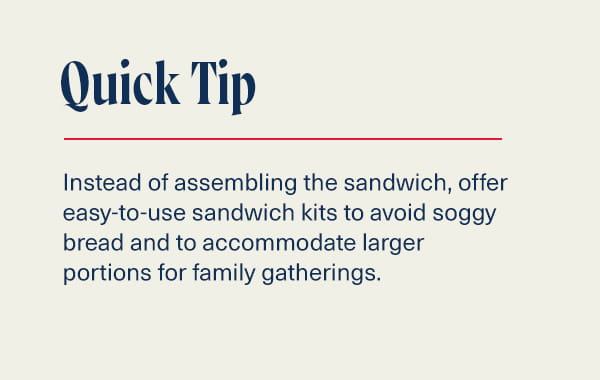 Quick Tip: Instead of assembling the sandwich, offer easy-to-use sandwich kits to avoid soggy bread and to accommodate larger portions for family gatherings.