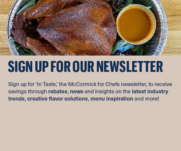 Sign up for 'In Taste,' the McCormick for Chefs newsletter, to receive savings through rebates, news and insights on the latest industry trends, creative flavor solutions, menu inspiration and more!