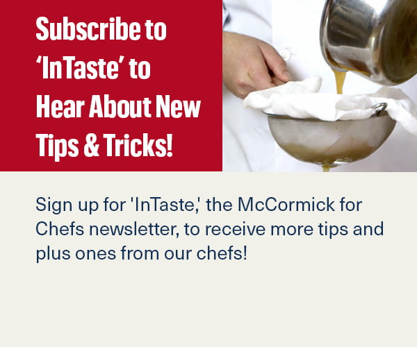 Sign up for 'InTaste,' the McCormick for Chefs newsletter, to receive more tips and plus ones from our chefs!